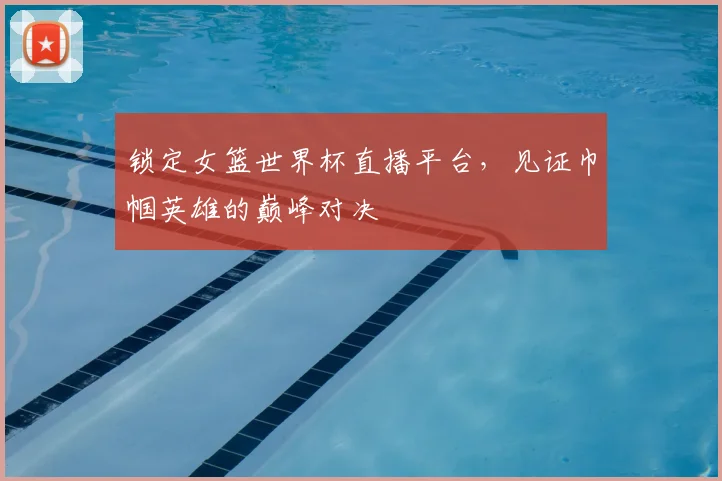 锁定女篮世界杯直播平台,见证巾帼英雄的巅峰对决