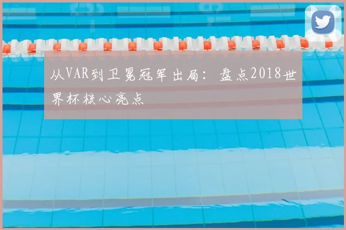 从VAR到卫冕冠军出局:盘点2018世界杯核心亮点