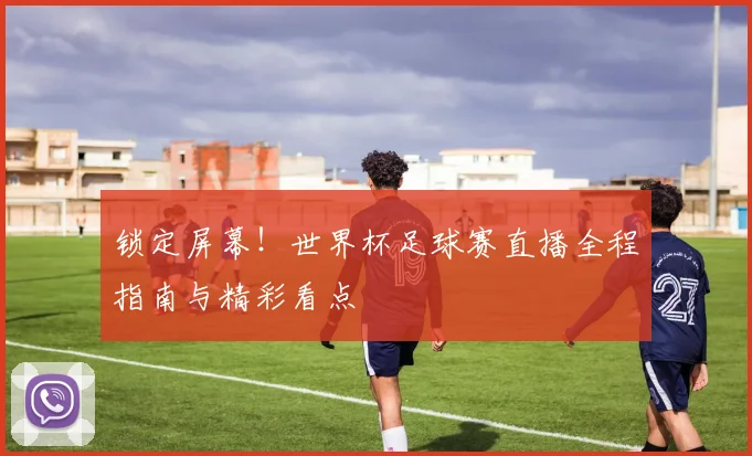 锁定屏幕!世界杯足球赛直播全程指南与精彩看点