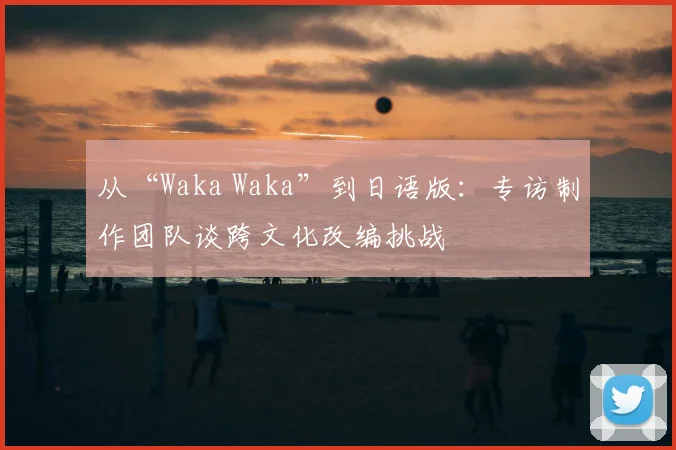 从“Waka Waka”到日语版:专访制作团队谈跨文化改编挑战