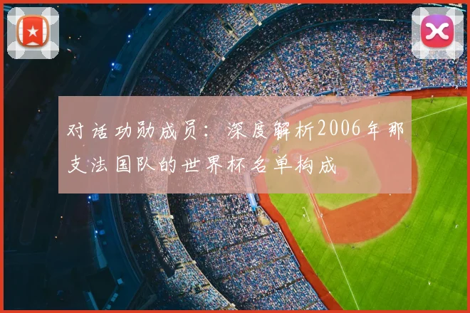 对话功勋成员:深度解析2006年那支法国队的世界杯名单构成