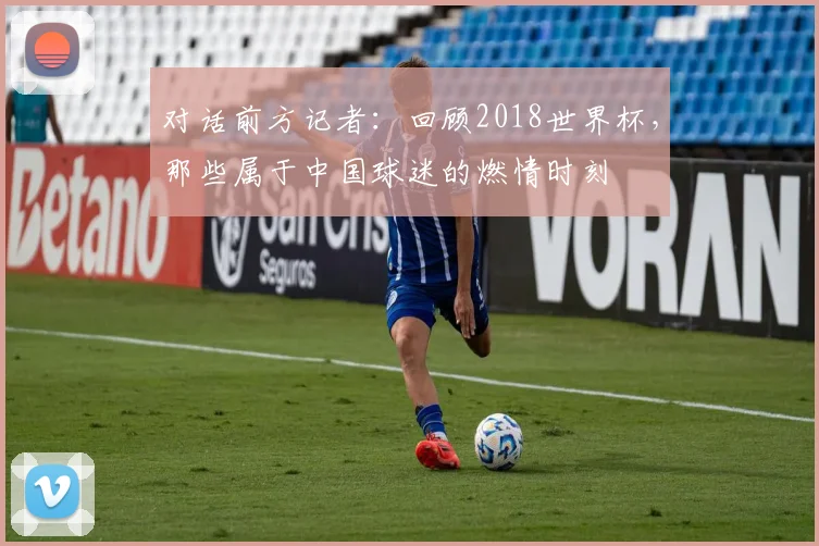 对话前方记者:回顾2018世界杯,那些属于中国球迷的燃情时刻