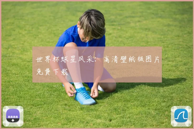 世界杯球星风采:高清壁纸级图片免费下载