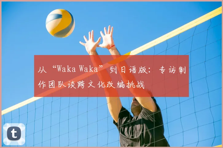 从“Waka Waka”到日语版:专访制作团队谈跨文化改编挑战