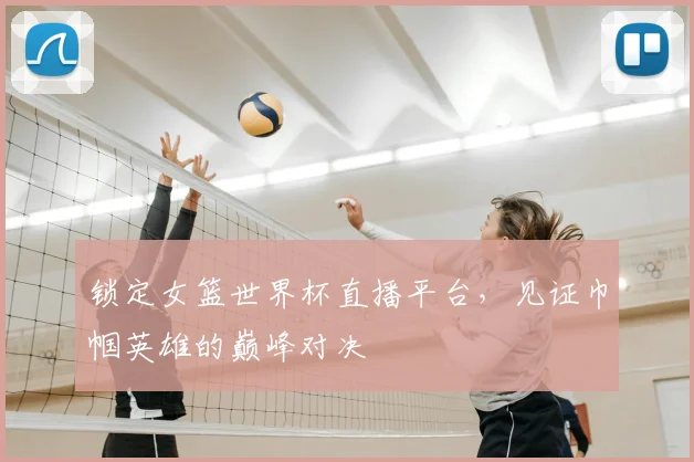 锁定女篮世界杯直播平台,见证巾帼英雄的巅峰对决