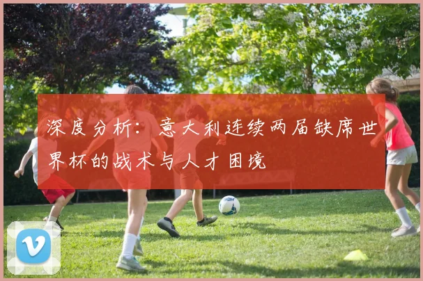 深度分析:意大利连续两届缺席世界杯的战术与人才困境