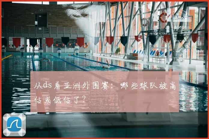 从ds看亚洲外围赛:哪些球队被高估或低估了?
