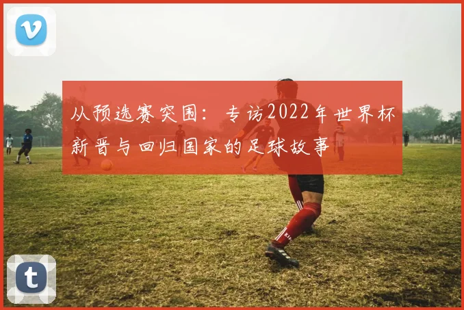 从预选赛突围:专访2022年世界杯新晋与回归国家的足球故事