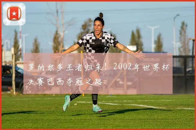 罗纳尔多王者归来!2002年世界杯决赛巴西夺冠之路