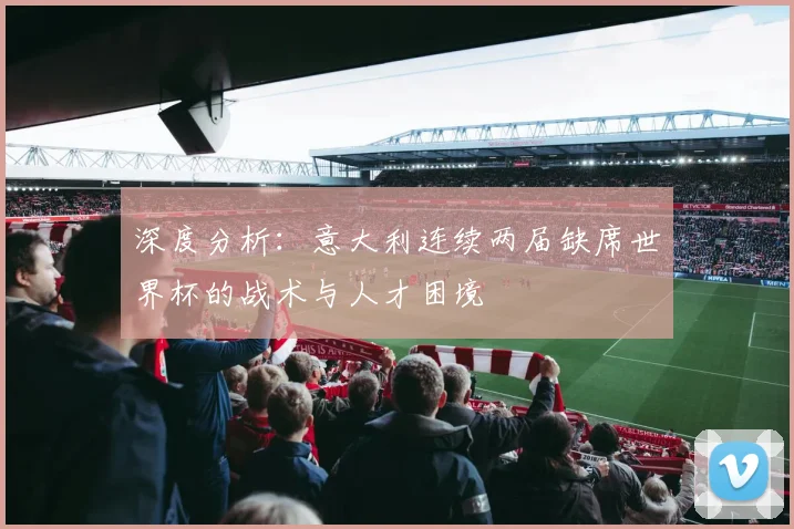 深度分析:意大利连续两届缺席世界杯的战术与人才困境