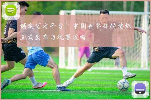 锁定官方平台!中国世界杯转播权正式发布与观赛攻略