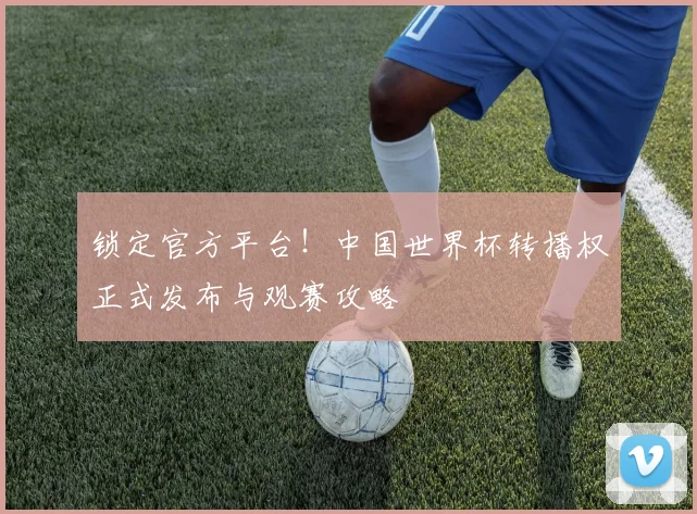 锁定官方平台!中国世界杯转播权正式发布与观赛攻略