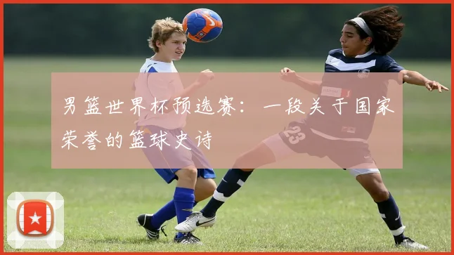 男篮世界杯预选赛：一段关于国家荣誉的篮球史诗