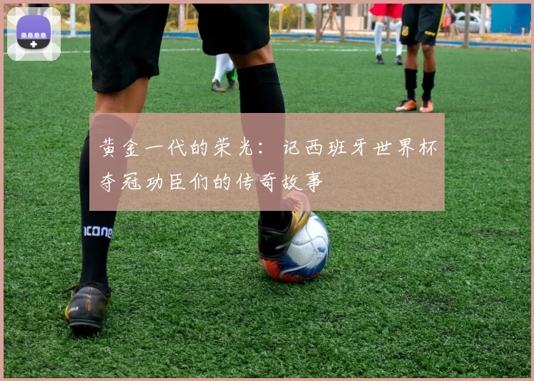 黄金一代的荣光：记西班牙世界杯夺冠功臣们的传奇故事