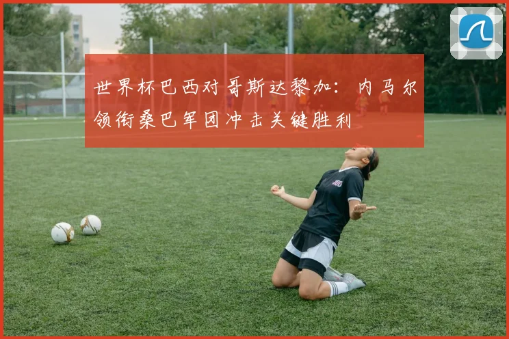 世界杯巴西对哥斯达黎加：内马尔领衔桑巴军团冲击关键胜利