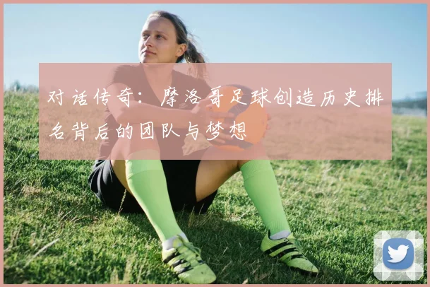 对话传奇：摩洛哥足球创造历史排名背后的团队与梦想