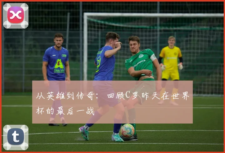 从英雄到传奇：回顾C罗昨天在世界杯的最后一战
