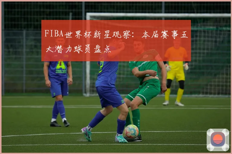 FIBA世界杯新星观察：本届赛事五大潜力球员盘点