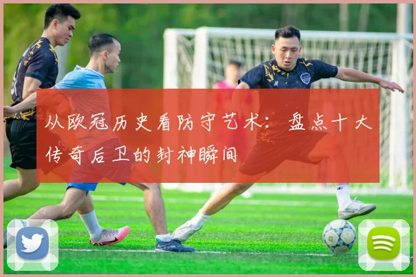 从欧冠历史看防守艺术：盘点十大传奇后卫的封神瞬间