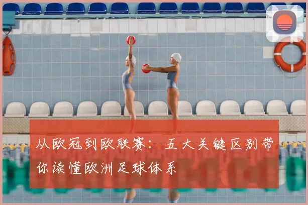 从欧冠到欧联赛：五大关键区别带你读懂欧洲足球体系