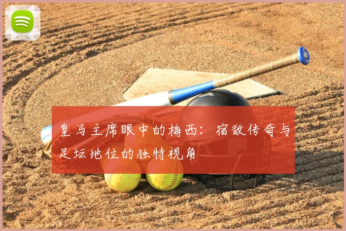 皇马主席眼中的梅西:宿敌传奇与足坛地位的独特视角