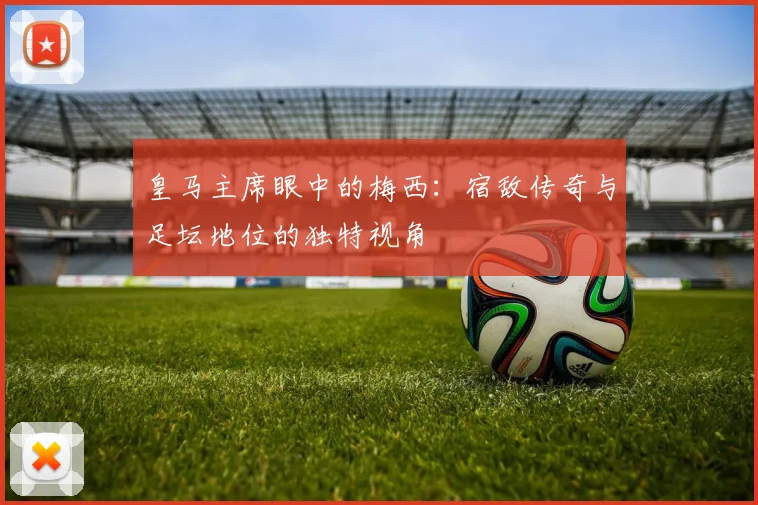 皇马主席眼中的梅西:宿敌传奇与足坛地位的独特视角