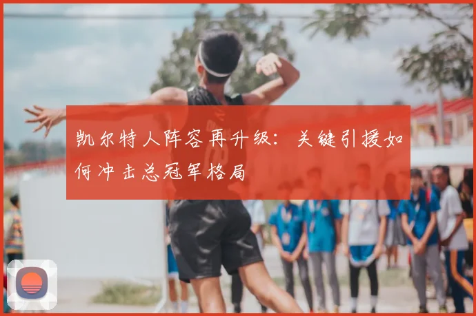 凯尔特人阵容再升级：关键引援如何冲击总冠军格局