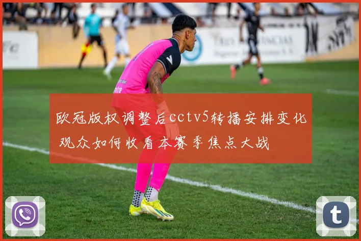 欧冠版权调整后cctv5转播安排变化 观众如何收看本赛季焦点大战