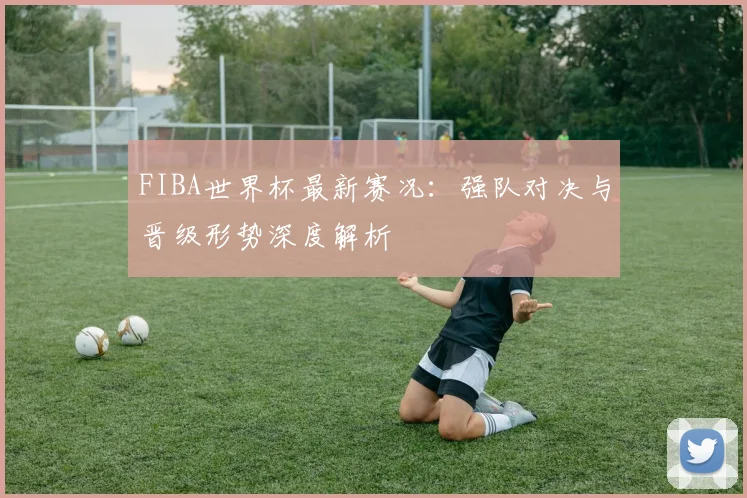 FIBA世界杯最新赛况：强队对决与晋级形势深度解析