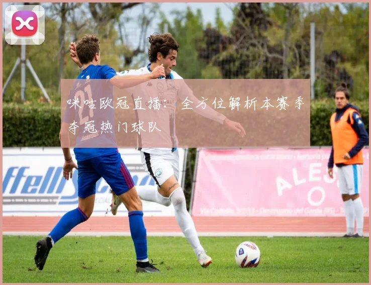 咪咕欧冠直播：全方位解析本赛季夺冠热门球队