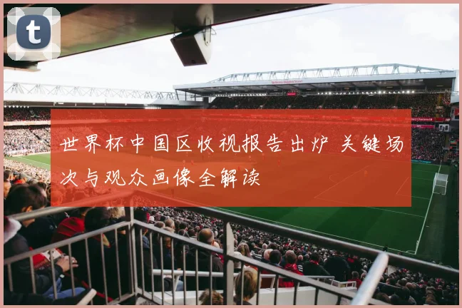 世界杯中国区收视报告出炉 关键场次与观众画像全解读