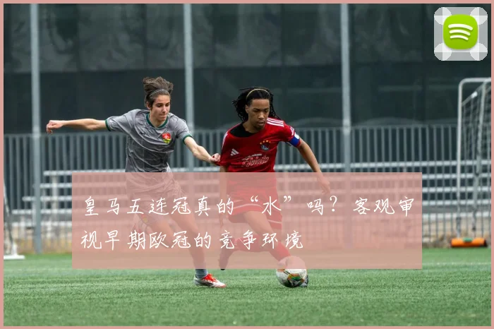 皇马五连冠真的“水”吗？客观审视早期欧冠的竞争环境