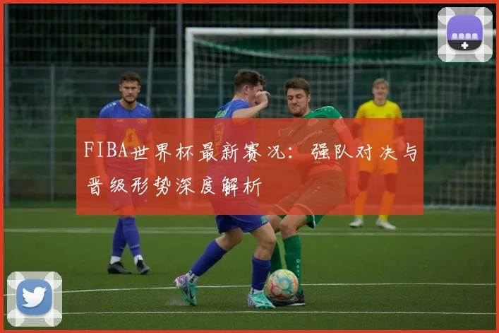 FIBA世界杯最新赛况：强队对决与晋级形势深度解析