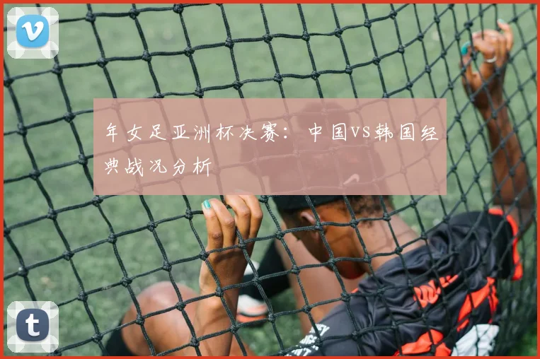 年女足亚洲杯决赛：中国vs韩国经典战况分析